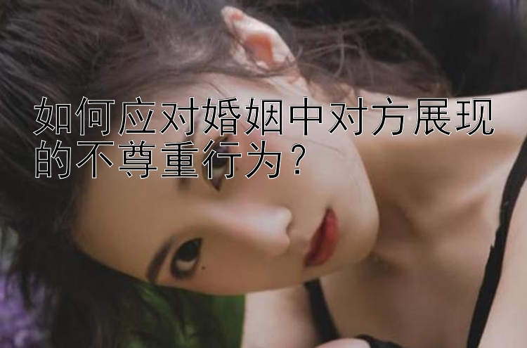 如何应对婚姻中对方展现的不尊重行为？