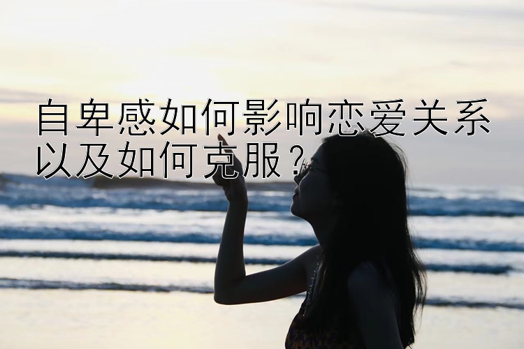 自卑感如何影响恋爱关系以及如何克服？