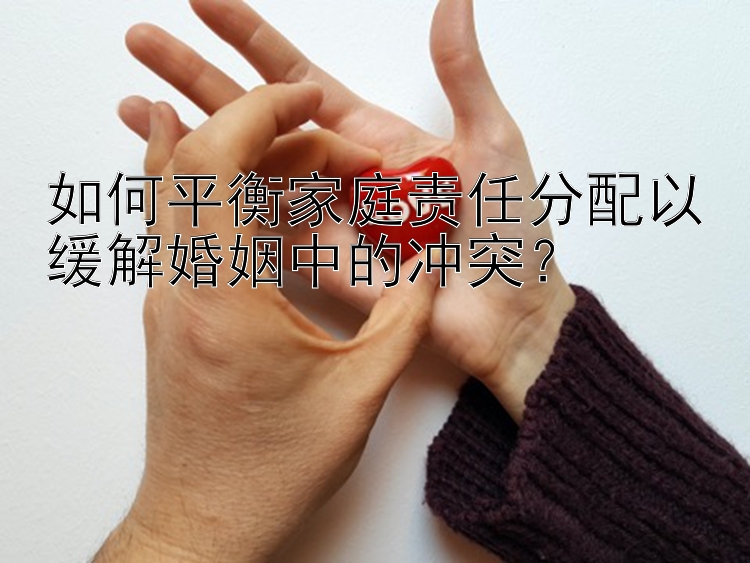 如何平衡家庭责任分配以缓解婚姻中的冲突？