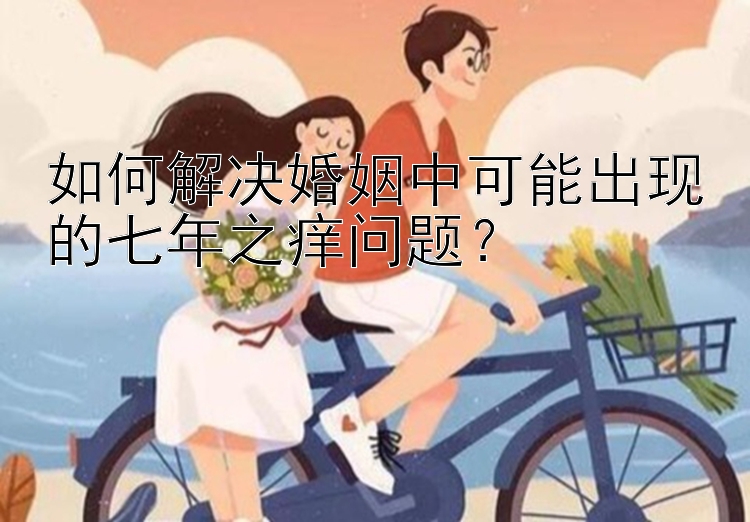 如何解决婚姻中可能出现的七年之痒问题？