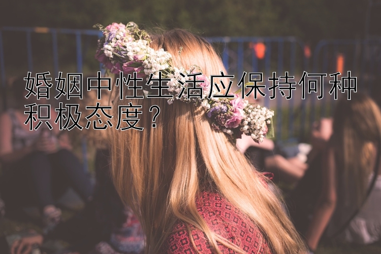 婚姻中性生活应保持何种积极态度？