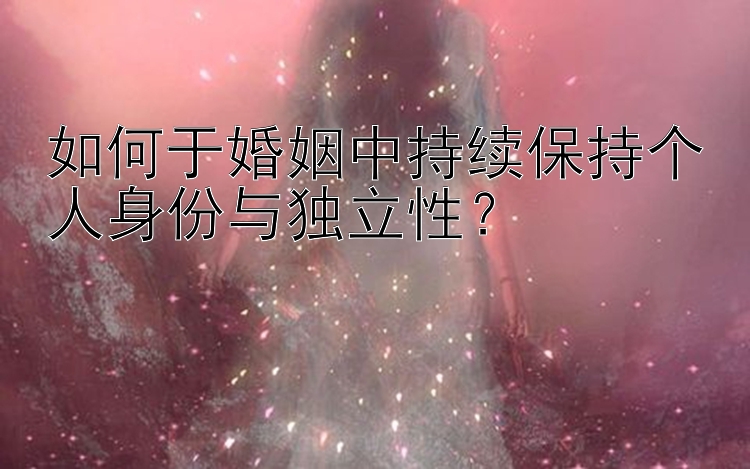 如何于婚姻中持续保持个人身份与独立性？