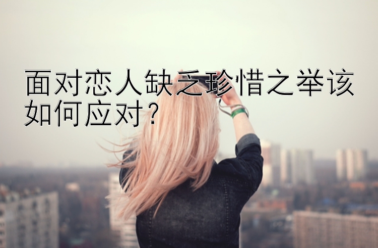 面对恋人缺乏珍惜之举该如何应对？