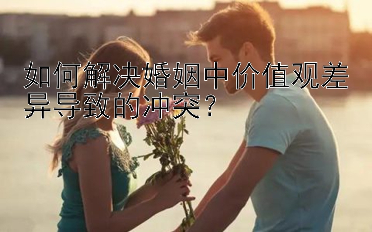 如何解决婚姻中价值观差异导致的冲突？