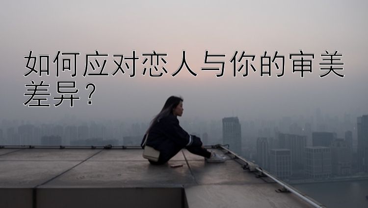 如何应对恋人与你的审美差异？