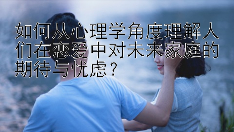 如何从心理学角度理解人们在恋爱中对未来家庭的期待与忧虑？