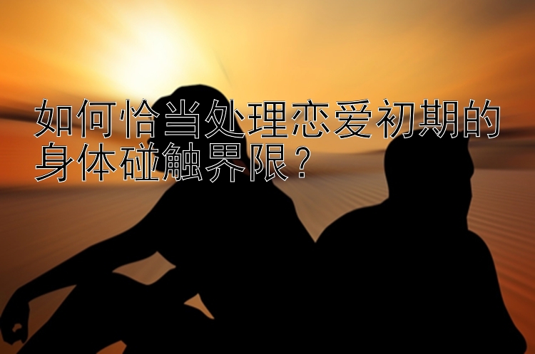 如何恰当处理恋爱初期的身体碰触界限？