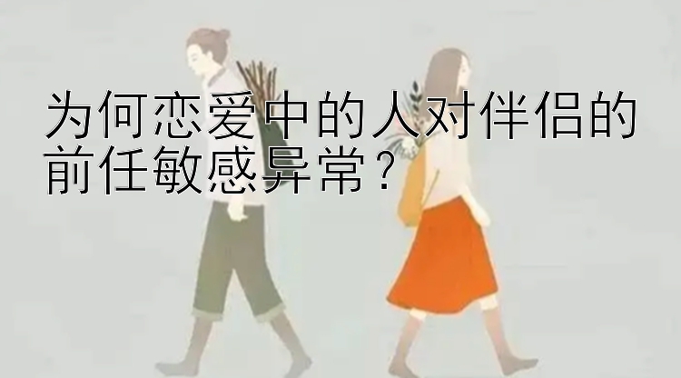 为何恋爱中的人对伴侣的前任敏感异常？