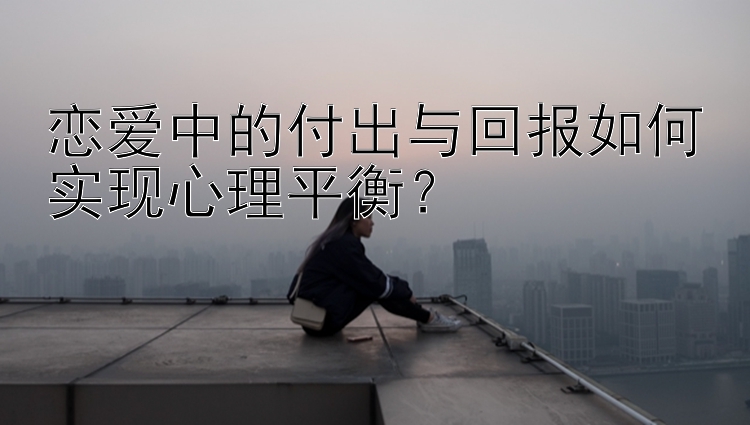 恋爱中的付出与回报如何实现心理平衡？