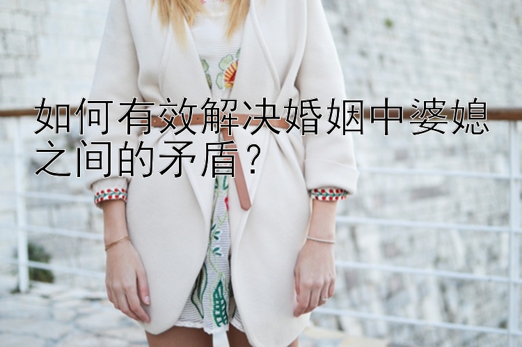 如何有效解决婚姻中婆媳之间的矛盾？