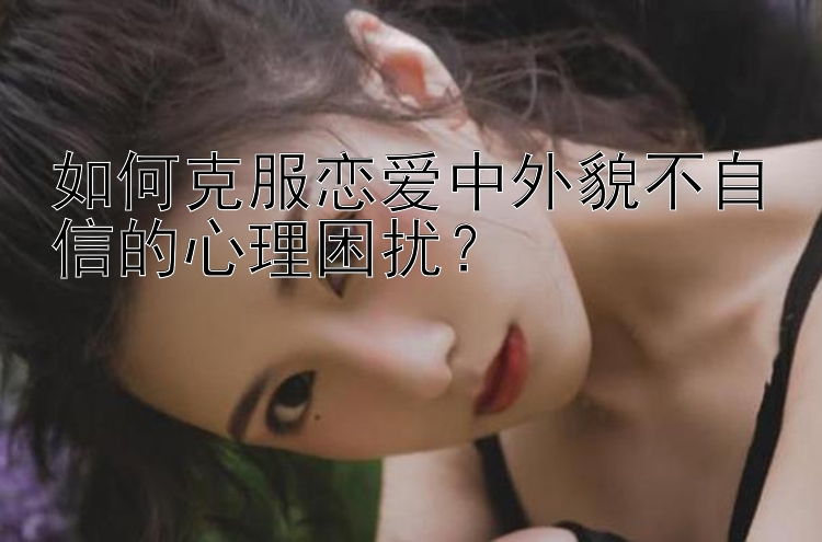 如何克服恋爱中外貌不自信的心理困扰？