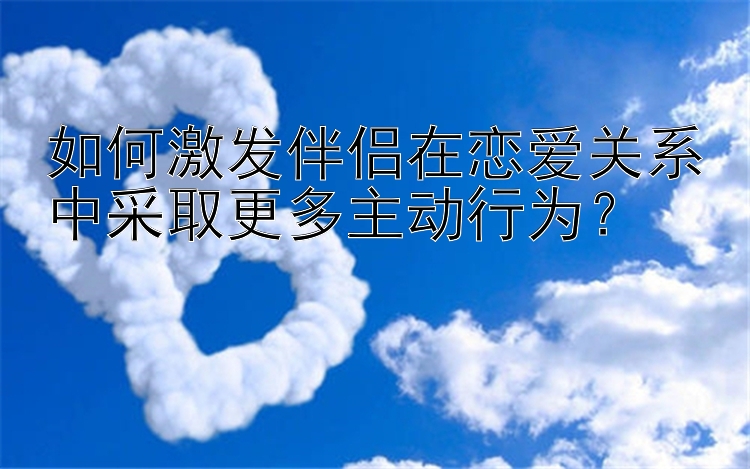 幸运的飞艇 如何激发伴侣在恋爱关系中采取更多主动行为？