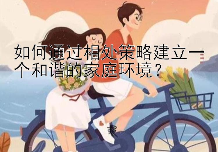 如何通过相处策略建立一个和谐的家庭环境？