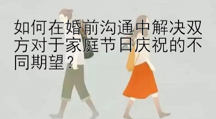 如何在婚前沟通中解决双方对于家庭节日庆祝的不同期望？