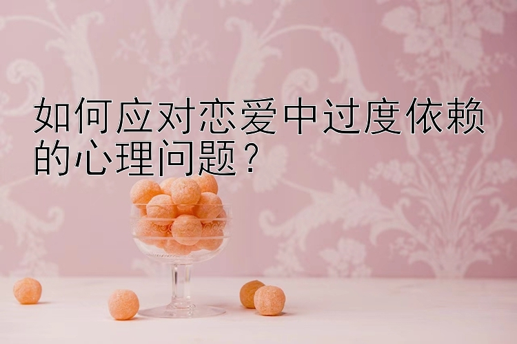 如何应对恋爱中过度依赖的心理问题？