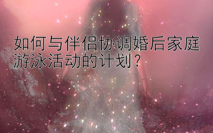 如何与伴侣协调婚后家庭游泳活动的计划？