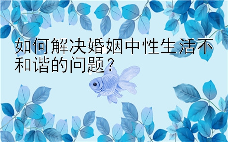 如何解决婚姻中性生活不和谐的问题？