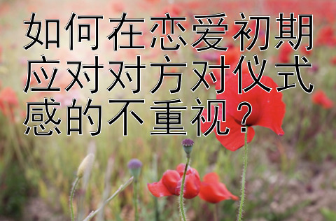 如何在恋爱初期应对对方对仪式感的不重视？