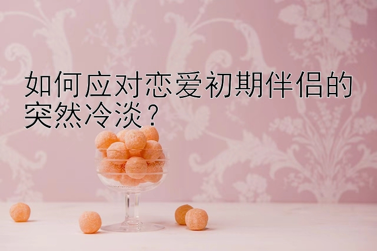 如何应对恋爱初期伴侣的突然冷淡？