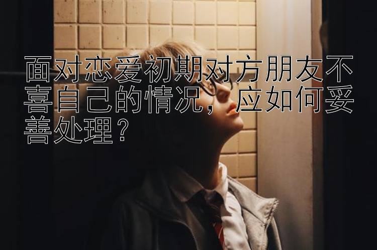 面对恋爱初期对方朋友不喜自己的情况，应如何妥善处理？