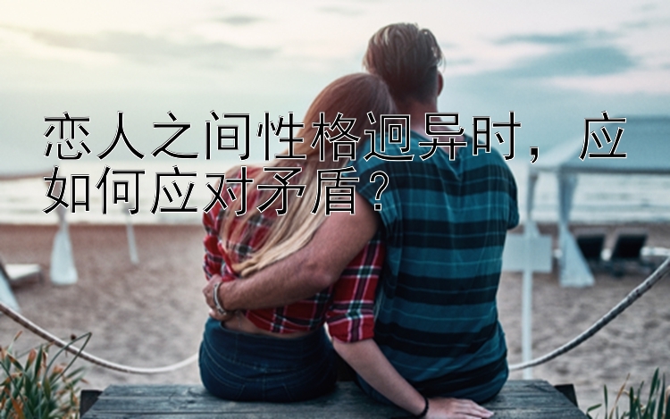 恋人之间性格迥异时，应如何应对矛盾？