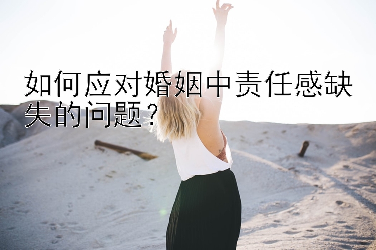 如何应对婚姻中责任感缺失的问题？