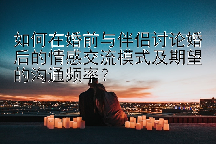 如何在婚前与伴侣讨论婚后的情感交流模式及期望的沟通频率？