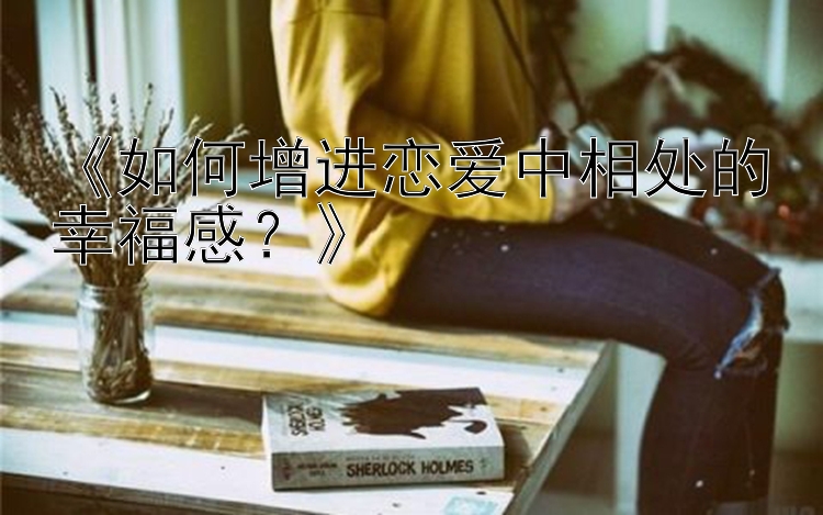 《如何增进恋爱中相处的幸福感？》