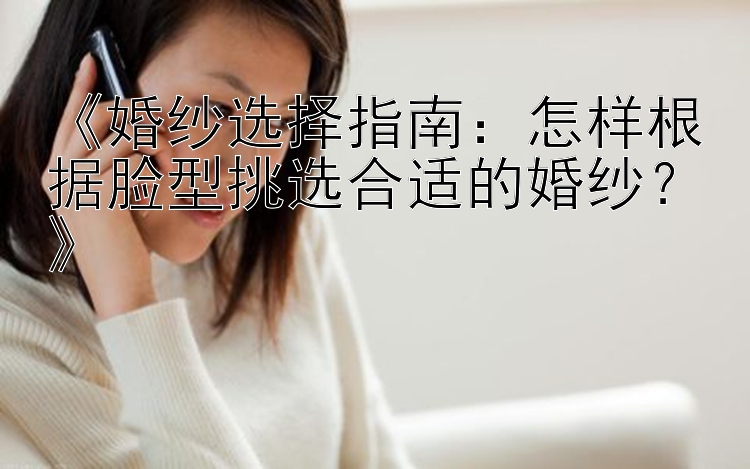 《婚纱选择指南：怎样根据脸型挑选合适的婚纱？》