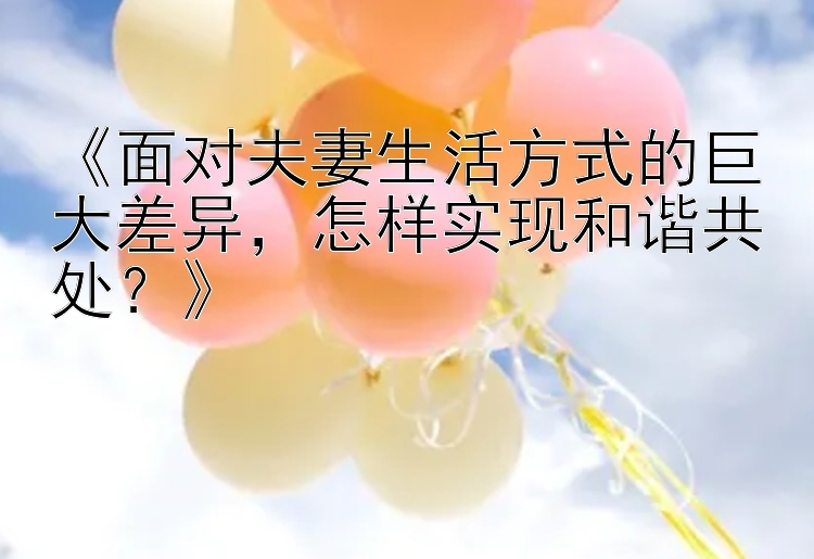 《面对夫妻生活方式的巨大差异，怎样实现和谐共处？》