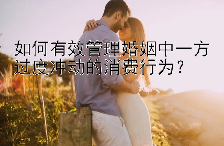 如何有效管理婚姻中一方过度冲动的消费行为？