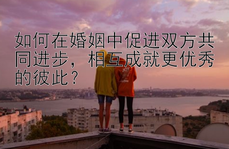 如何在婚姻中促进双方共同进步，相互成就更优秀的彼此？