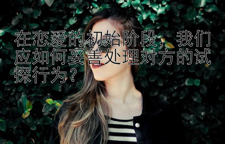 在恋爱的初始阶段，我们应如何妥善处理对方的试探行为？