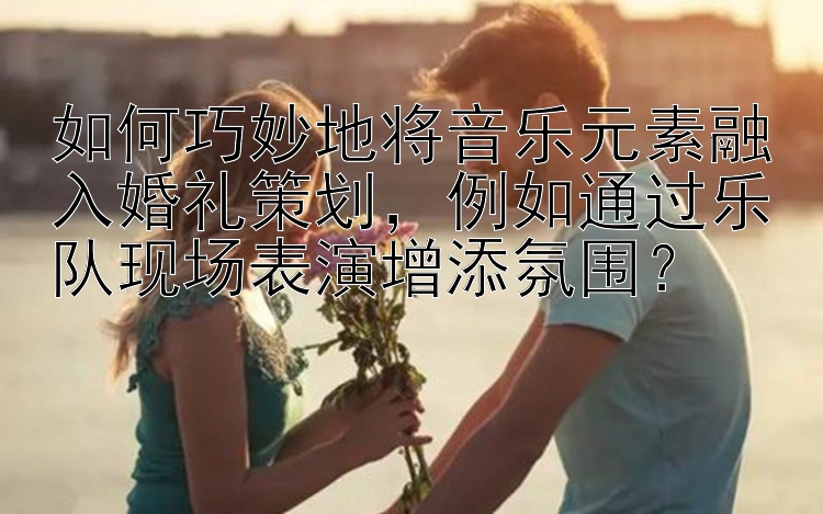 如何巧妙地将音乐元素融入婚礼策划，例如通过乐队现场表演增添氛围？