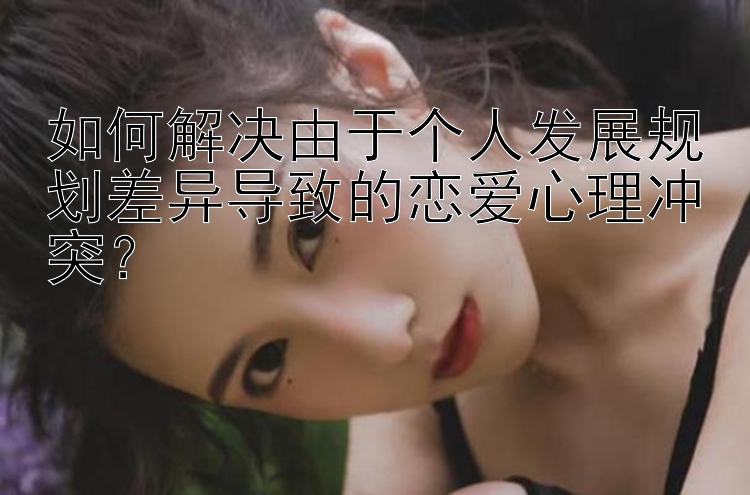 如何解决由于个人发展规划差异导致的恋爱心理冲突？