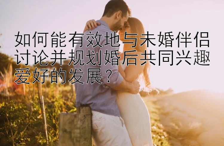 如何能有效地与未婚伴侣讨论并规划婚后共同兴趣爱好的发展？