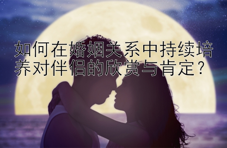 如何在婚姻关系中持续培养对伴侣的欣赏与肯定？