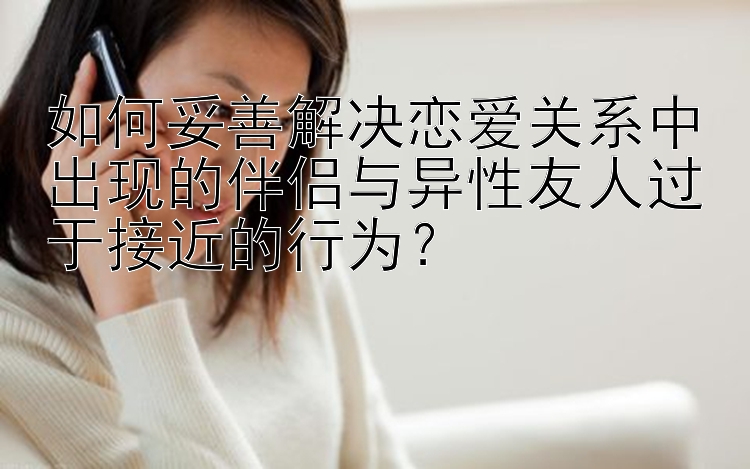 北京pk10包赢 如何妥善解决恋爱关系中出现的伴侣与异性友人过于接近的行为？