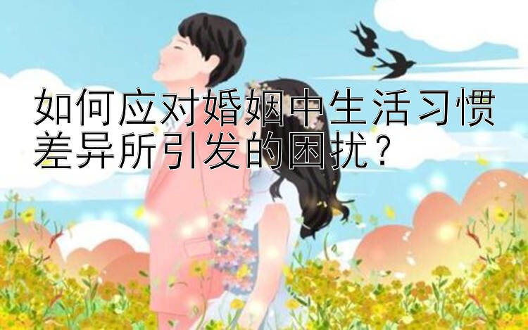 如何应对婚姻中生活习惯差异所引发的困扰？