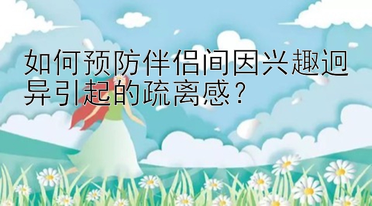 如何预防伴侣间因兴趣迥异引起的疏离感？