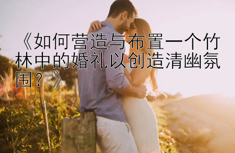 《如何营造与布置一个竹林中的婚礼以创造清幽氛围？》