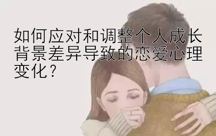 如何应对和调整个人成长背景差异导致的恋爱心理变化？