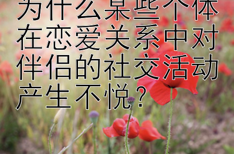 为什么某些个体在恋爱关系中对伴侣的社交活动产生不悦？