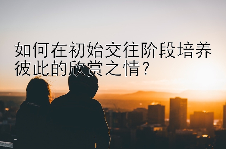 如何在初始交往阶段培养彼此的欣赏之情？