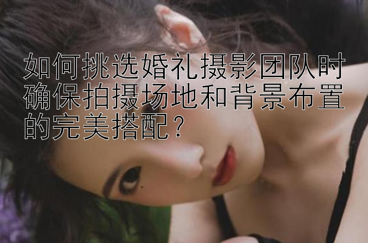 如何挑选婚礼摄影团队时确保拍摄场地和背景布置的完美搭配？