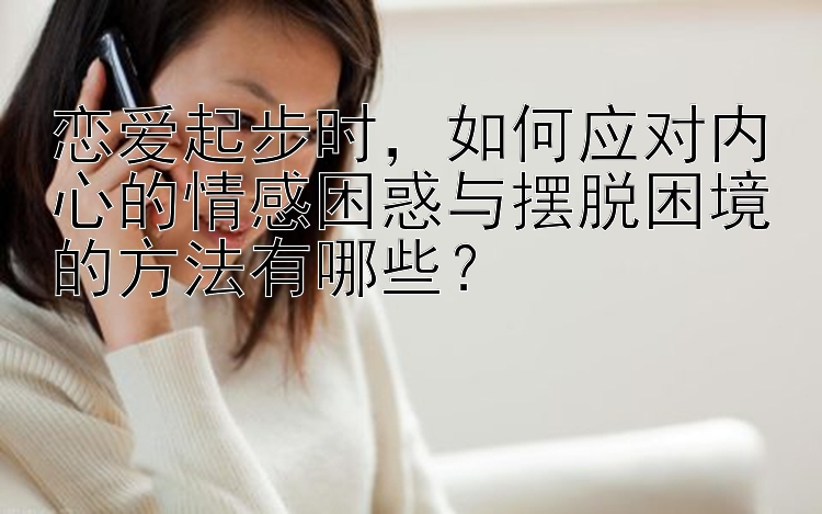 恋爱起步时，如何应对内心的情感困惑与摆脱困境的方法有哪些？