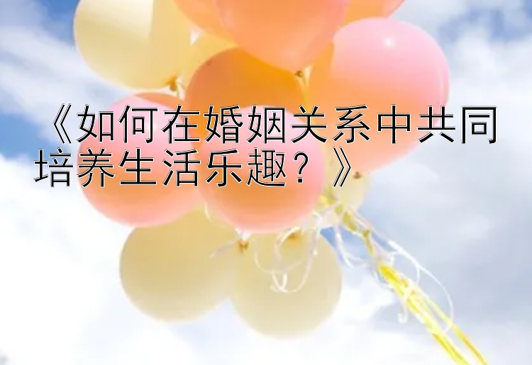 《如何在婚姻关系中共同培养生活乐趣？》