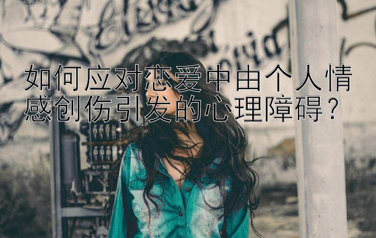 如何应对恋爱中由个人情感创伤引发的心理障碍？