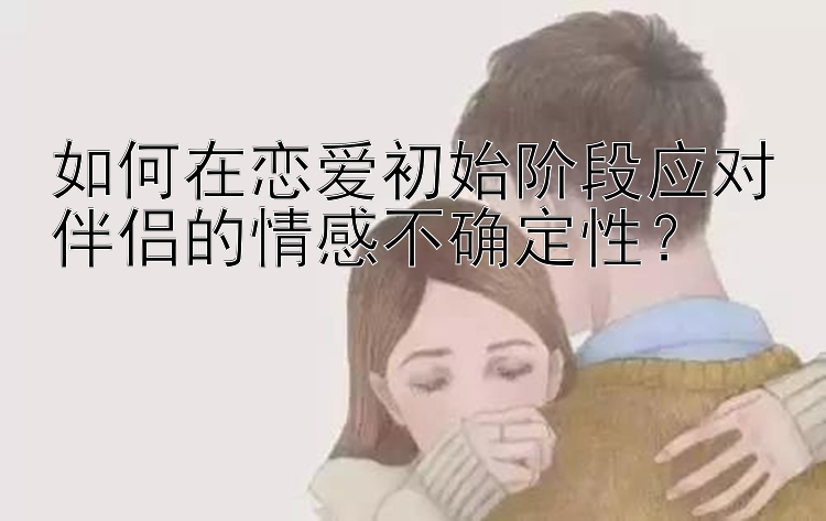 如何在恋爱初始阶段应对伴侣的情感不确定性？