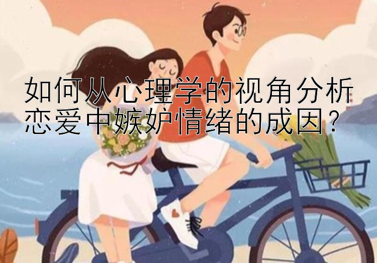 如何从心理学的视角分析恋爱中嫉妒情绪的成因？